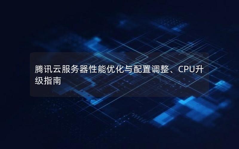 腾讯云服务器性能优化与配置调整、CPU升级指南