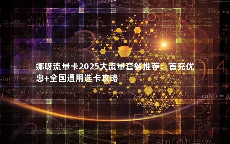 娜呀流量卡2025大流量套餐推荐：首充优惠+全国通用选卡攻略