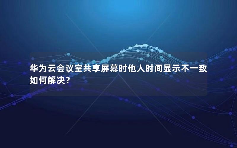 华为云会议室共享屏幕时他人时间显示不一致如何解决？