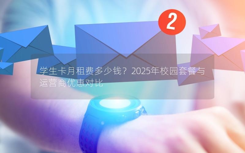 学生卡月租费多少钱？2025年校园套餐与运营商优惠对比