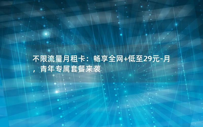 不限流量月租卡：畅享全网+低至29元-月，青年专属套餐来袭