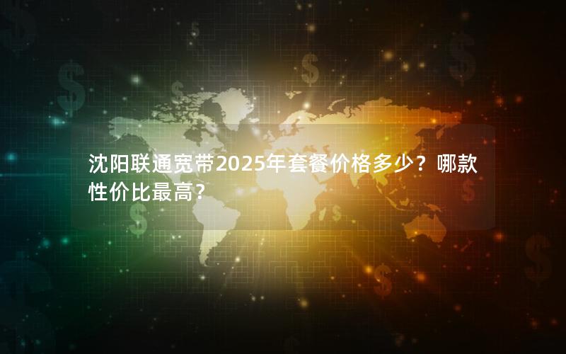 沈阳联通宽带2025年套餐价格多少？哪款性价比最高？