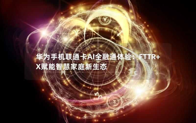 华为手机联通卡AI全融通体验：FTTR+X赋能智慧家庭新生态