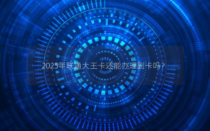 2025年联通大王卡还能办理副卡吗？