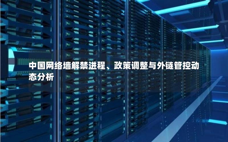 中国网络墙解禁进程、政策调整与外链管控动态分析