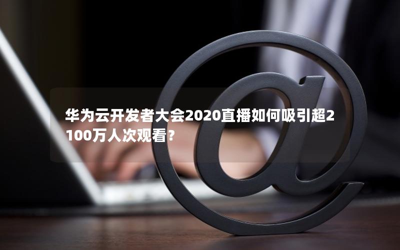 华为云开发者大会2020直播如何吸引超2100万人次观看？