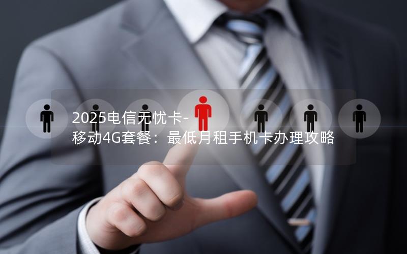 2025电信无忧卡-移动4G套餐：最低月租手机卡办理攻略