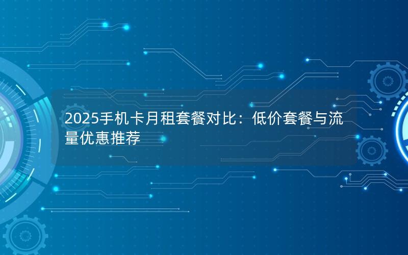 2025手机卡月租套餐对比：低价套餐与流量优惠推荐