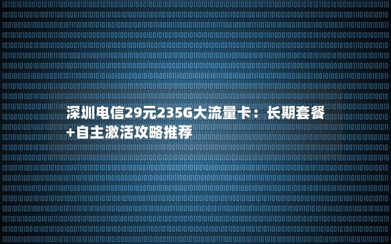 深圳电信29元235G大流量卡：长期套餐+自主激活攻略推荐