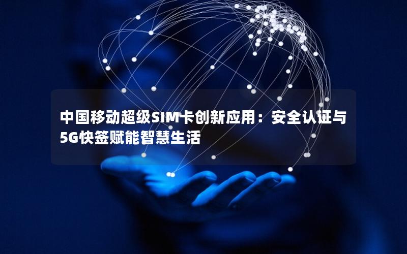 中国移动超级SIM卡创新应用：安全认证与5G快签赋能智慧生活