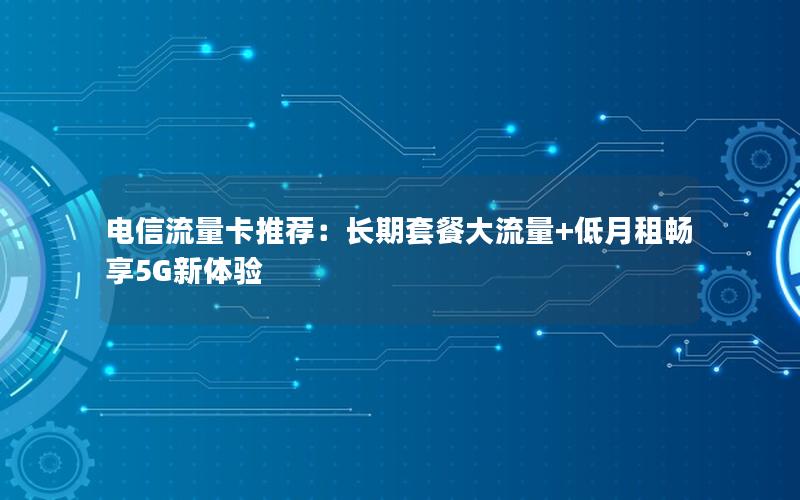 电信流量卡推荐：长期套餐大流量+低月租畅享5G新体验