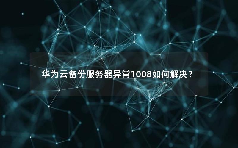 华为云备份服务器异常1008如何解决？