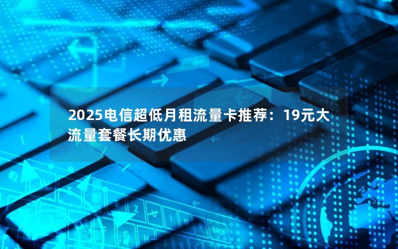 2025电信超低月租流量卡推荐：19元大流量套餐长期优惠