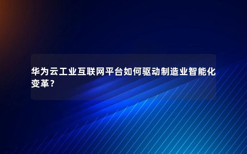 华为云工业互联网平台如何驱动制造业智能化变革？