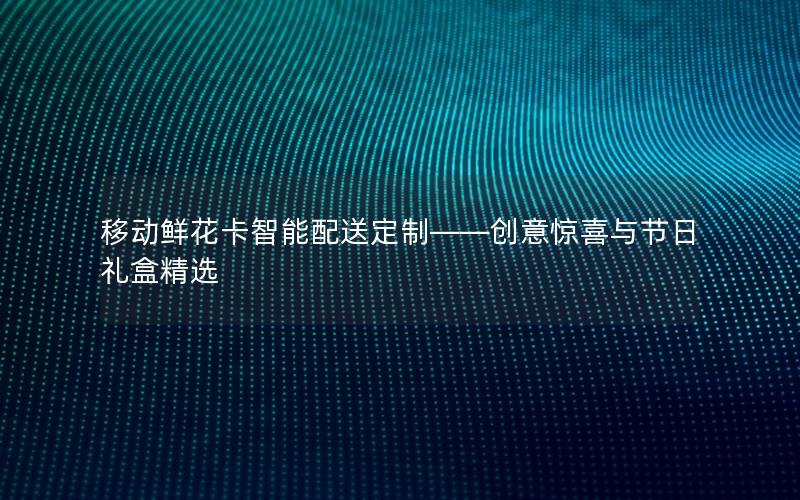 移动鲜花卡智能配送定制——创意惊喜与节日礼盒精选