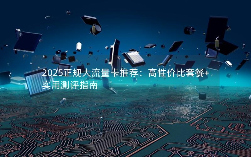 2025正规大流量卡推荐：高性价比套餐+实用测评指南