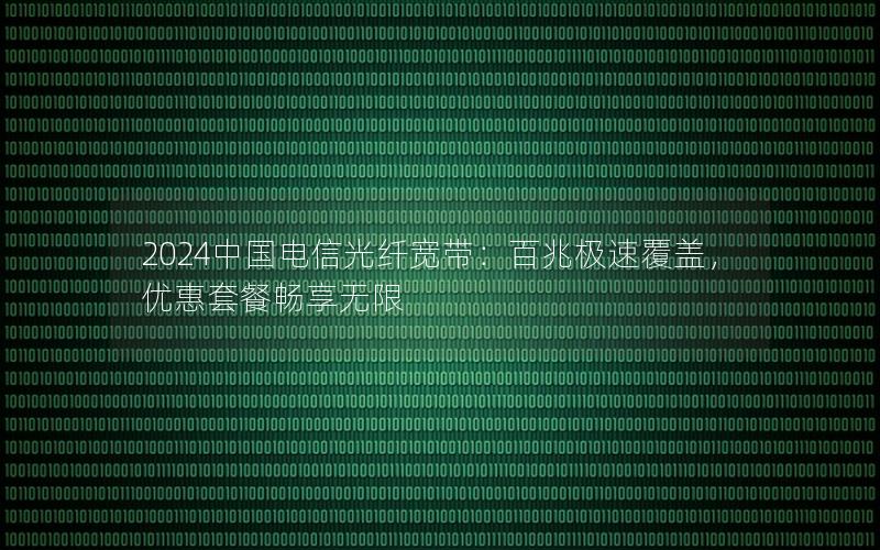 2024中国电信光纤宽带：百兆极速覆盖，优惠套餐畅享无限