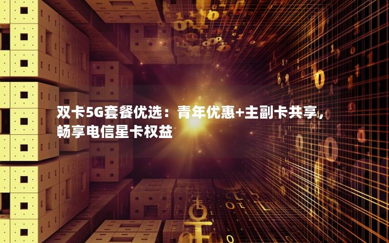 双卡5G套餐优选：青年优惠+主副卡共享，畅享电信星卡权益