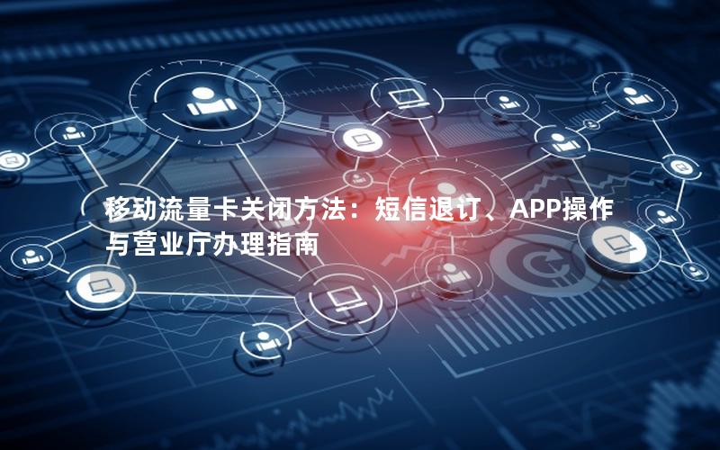 移动流量卡关闭方法：短信退订、APP操作与营业厅办理指南