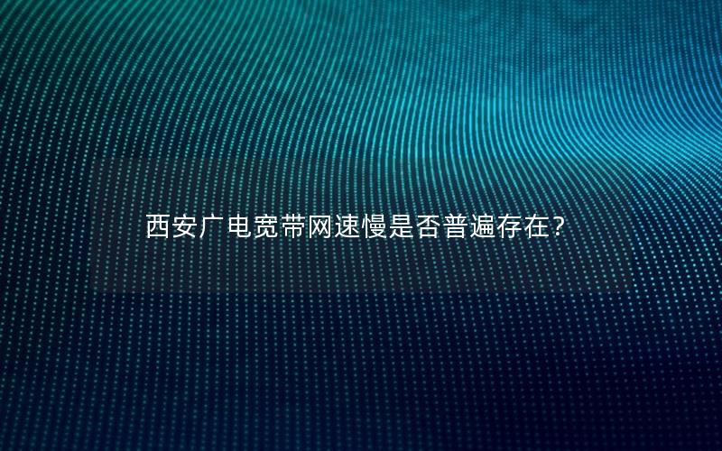 西安广电宽带网速慢是否普遍存在？