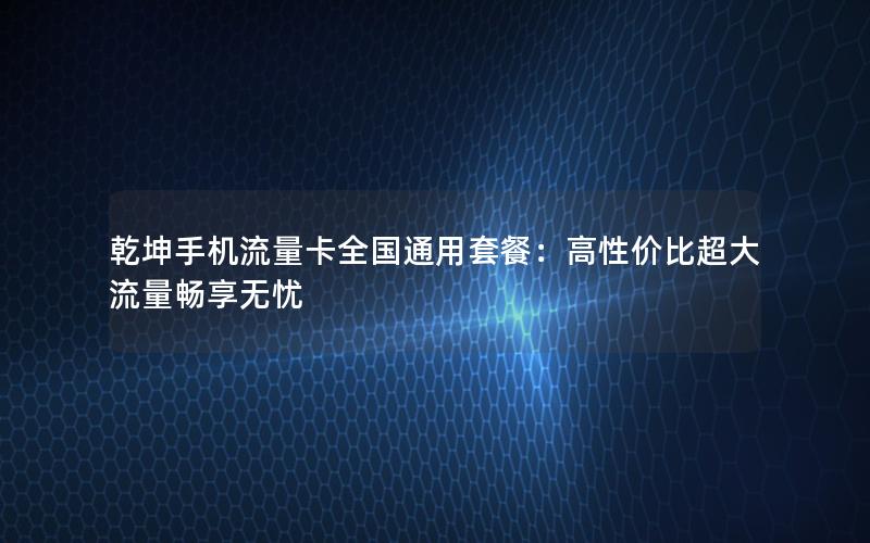 乾坤手机流量卡全国通用套餐：高性价比超大流量畅享无忧