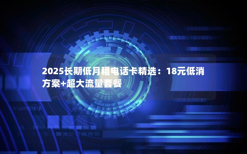 2025长期低月租电话卡精选：18元低消方案+超大流量套餐