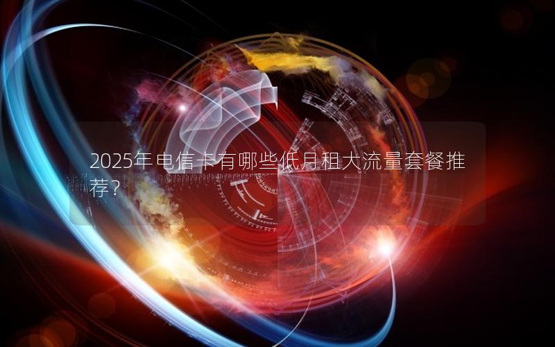 2025年电信卡有哪些低月租大流量套餐推荐？