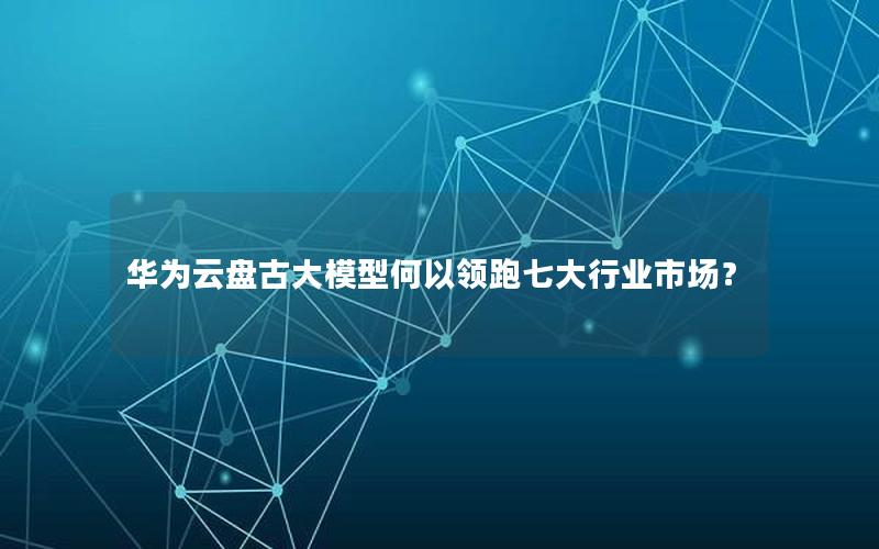 华为云盘古大模型何以领跑七大行业市场？