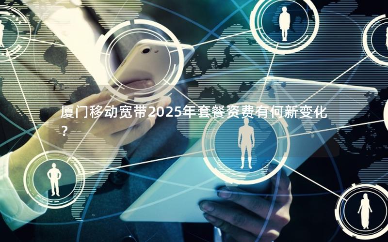 厦门移动宽带2025年套餐资费有何新变化？