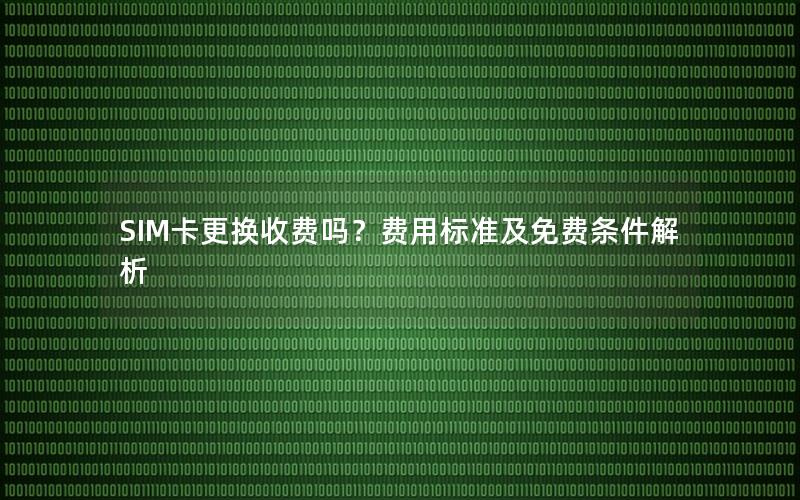 SIM卡更换收费吗？费用标准及免费条件解析