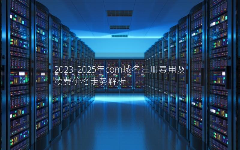 2023-2025年com域名注册费用及续费价格走势解析