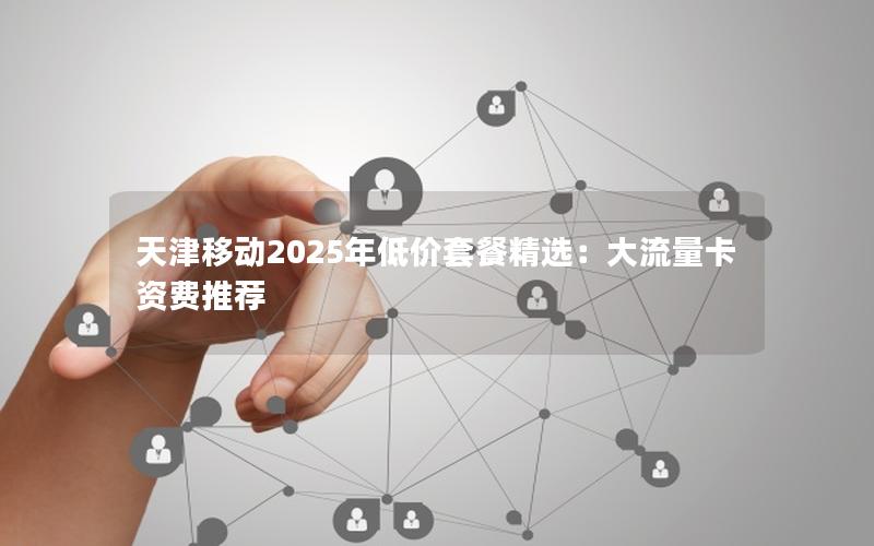 天津移动2025年低价套餐精选：大流量卡资费推荐