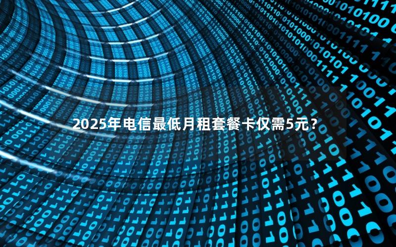 2025年电信最低月租套餐卡仅需5元？