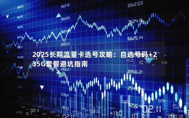 2025长期流量卡选号攻略：自选号码+235G套餐避坑指南