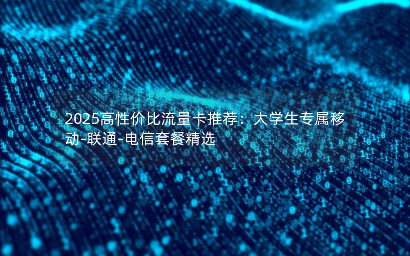 2025高性价比流量卡推荐：大学生专属移动-联通-电信套餐精选