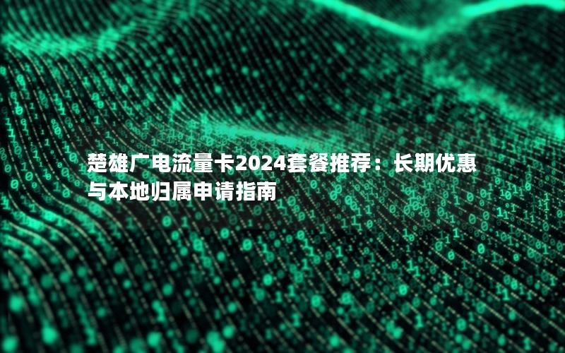 楚雄广电流量卡2024套餐推荐：长期优惠与本地归属申请指南