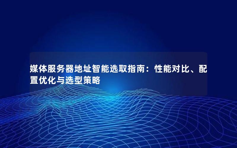 媒体服务器地址智能选取指南：性能对比、配置优化与选型策略