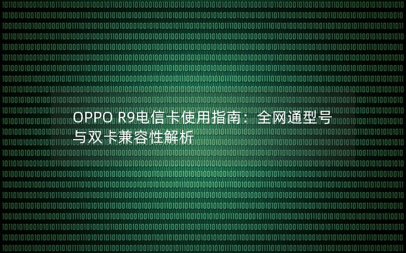 OPPO R9电信卡使用指南：全网通型号与双卡兼容性解析