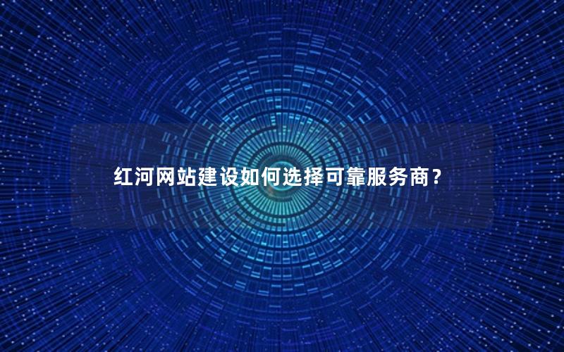 红河网站建设如何选择可靠服务商？