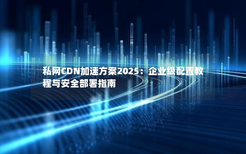 私网CDN加速方案2025：企业级配置教程与安全部署指南