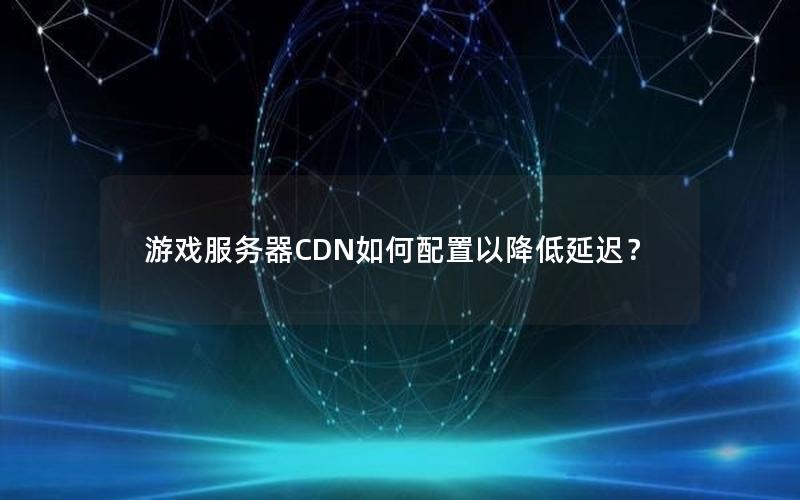 游戏服务器CDN如何配置以降低延迟？