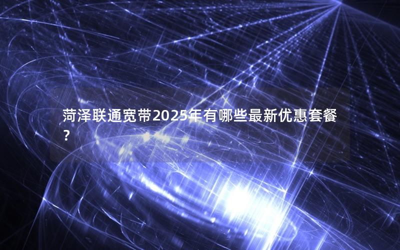 菏泽联通宽带2025年有哪些最新优惠套餐？