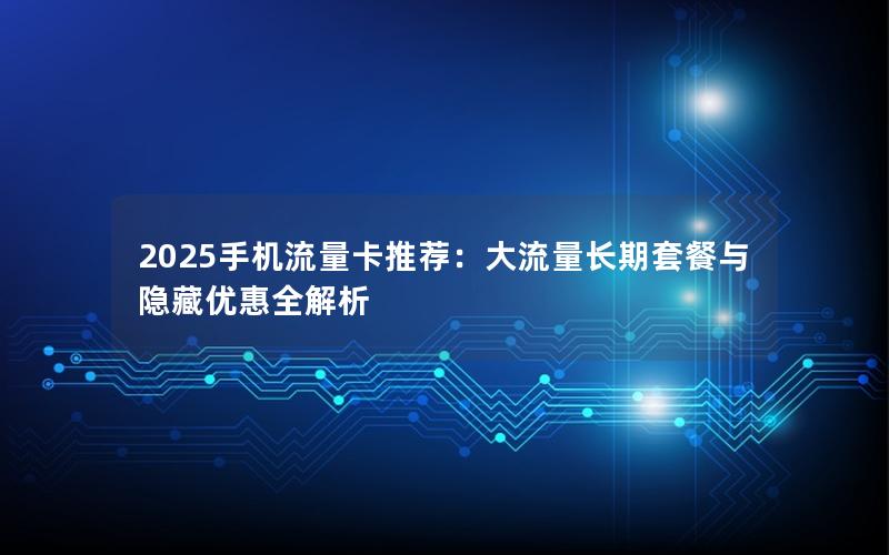 2025手机流量卡推荐：大流量长期套餐与隐藏优惠全解析