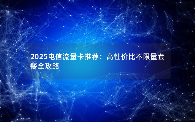 2025电信流量卡推荐：高性价比不限量套餐全攻略