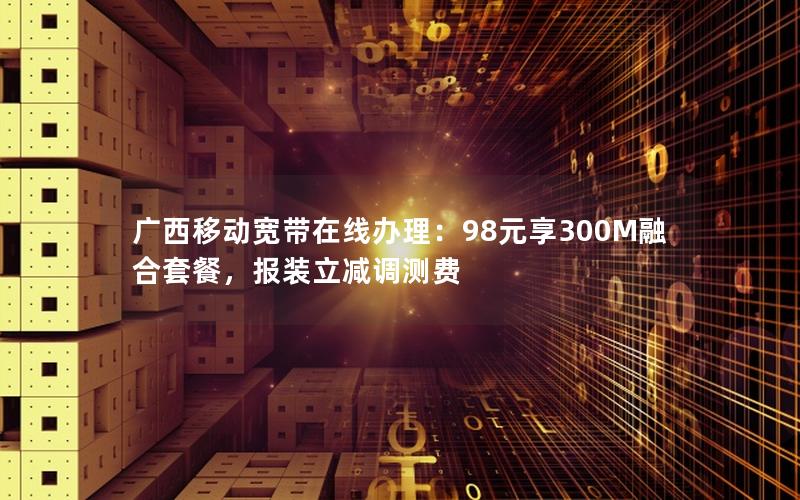 广西移动宽带在线办理：98元享300M融合套餐，报装立减调测费