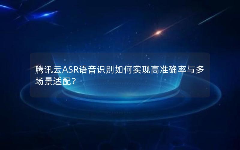 腾讯云ASR语音识别如何实现高准确率与多场景适配？