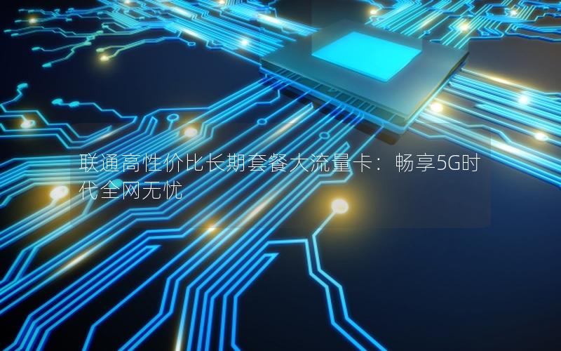 联通高性价比长期套餐大流量卡：畅享5G时代全网无忧