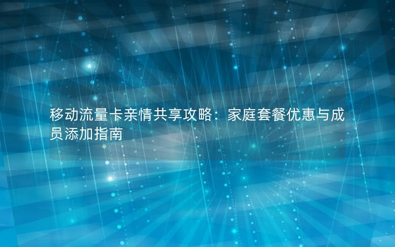 移动流量卡亲情共享攻略：家庭套餐优惠与成员添加指南