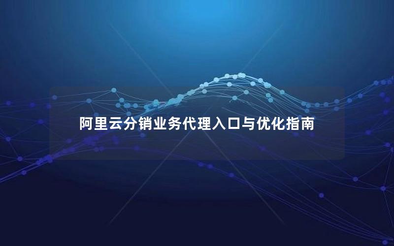 阿里云分销业务代理入口与优化指南