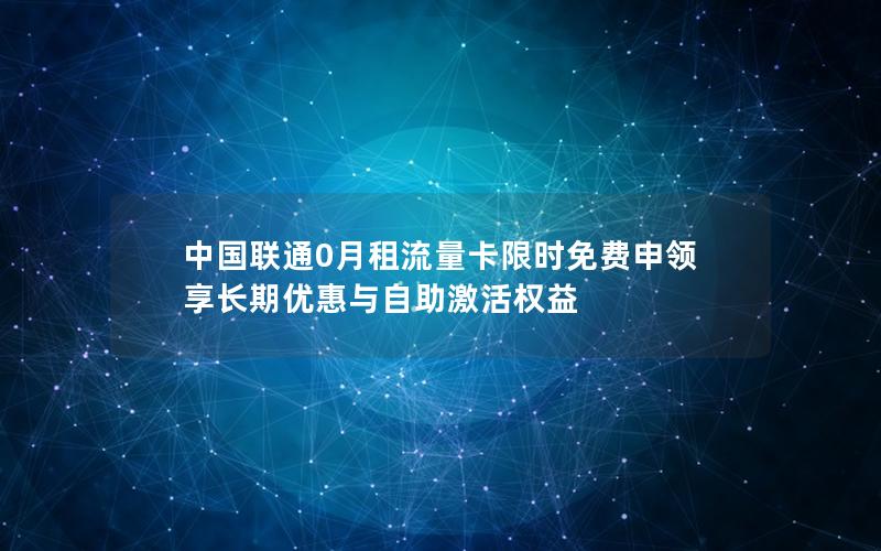 中国联通0月租流量卡限时免费申领 享长期优惠与自助激活权益